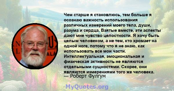 Чем старше я становлюсь, тем больше я осознаю важность использования различных измерений моего тела, души, разума и сердца. Взятые вместе, эти аспекты дают мне чувство целостности. Я хочу быть целым человеком, а не тем, 