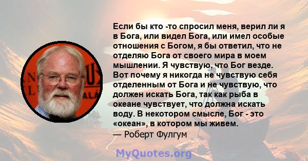 Если бы кто -то спросил меня, верил ли я в Бога, или видел Бога, или имел особые отношения с Богом, я бы ответил, что не отделяю Бога от своего мира в моем мышлении. Я чувствую, что Бог везде. Вот почему я никогда не