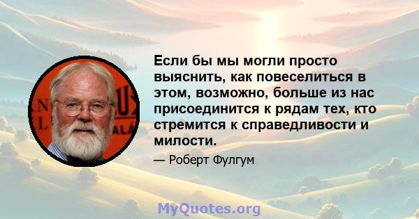 Если бы мы могли просто выяснить, как повеселиться в этом, возможно, больше из нас присоединится к рядам тех, кто стремится к справедливости и милости.