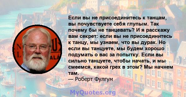 Если вы не присоединитесь к танцам, вы почувствуете себя глупым. Так почему бы не танцевать? И я расскажу вам секрет: если вы не присоединитесь к танцу, мы узнаем, что вы дурак. Но если вы танцуете, мы будем хорошо