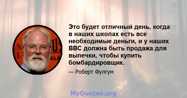 Это будет отличный день, когда в наших школах есть все необходимые деньги, и у наших ВВС должна быть продажа для выпечки, чтобы купить бомбардировщик.