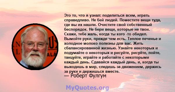 Это то, что я узнал: поделиться всем, играть справедливо. Не бей людей. Поместите вещи туда, где вы их нашли. Очистите свой собственный беспорядок. Не бери вещи, которые не твои. Скажи, тебе жаль, когда ты кого -то