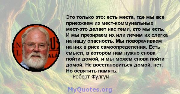 Это только это: есть места, где мы все приезжаем из мест-коммунальных мест-это делает нас теми, кто мы есть. И мы презираем их или лечим их слегка на нашу опасность. Мы поворачиваем на них в риск самоопределения. Есть