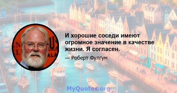 И хорошие соседи имеют огромное значение в качестве жизни. Я согласен.