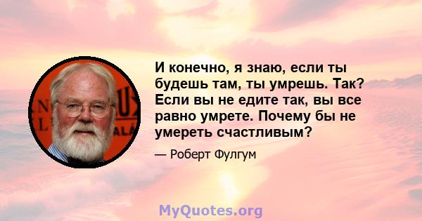 И конечно, я знаю, если ты будешь там, ты умрешь. Так? Если вы не едите так, вы все равно умрете. Почему бы не умереть счастливым?