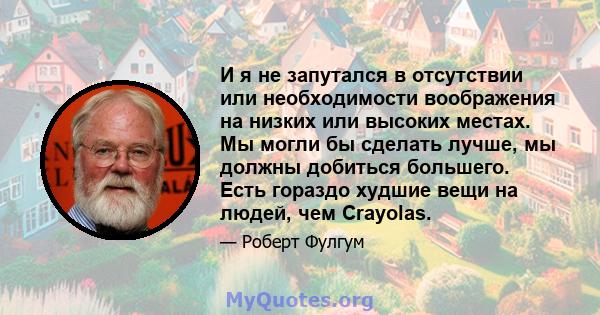 И я не запутался в отсутствии или необходимости воображения на низких или высоких местах. Мы могли бы сделать лучше, мы должны добиться большего. Есть гораздо худшие вещи на людей, чем Crayolas.