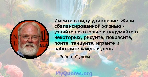 Имейте в виду удивление. Живи сбалансированной жизнью - узнайте некоторые и подумайте о некоторых, рисуйте, покрасите, пойте, танцуйте, играйте и работайте каждый день.