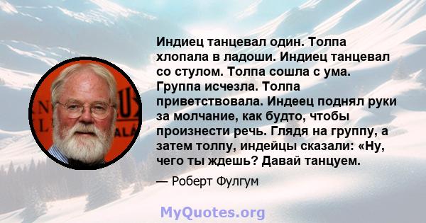 Индиец танцевал один. Толпа хлопала в ладоши. Индиец танцевал со стулом. Толпа сошла с ума. Группа исчезла. Толпа приветствовала. Индеец поднял руки за молчание, как будто, чтобы произнести речь. Глядя на группу, а