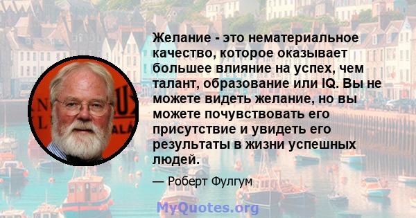 Желание - это нематериальное качество, которое оказывает большее влияние на успех, чем талант, образование или IQ. Вы не можете видеть желание, но вы можете почувствовать его присутствие и увидеть его результаты в жизни 