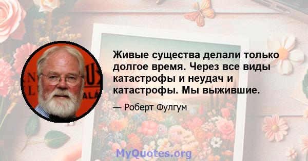 Живые существа делали только долгое время. Через все виды катастрофы и неудач и катастрофы. Мы выжившие.