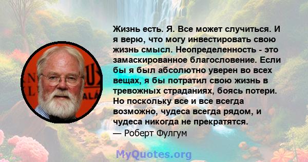 Жизнь есть. Я. Все может случиться. И я верю, что могу инвестировать свою жизнь смысл. Неопределенность - это замаскированное благословение. Если бы я был абсолютно уверен во всех вещах, я бы потратил свою жизнь в