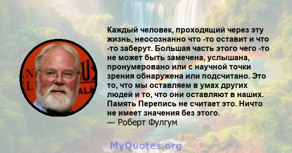 Каждый человек, проходящий через эту жизнь, неосознанно что -то оставит и что -то заберут. Большая часть этого чего -то не может быть замечена, услышана, пронумеровано или с научной точки зрения обнаружена или