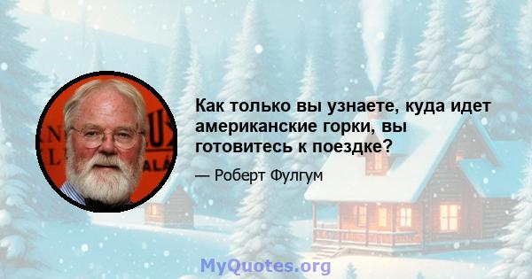 Как только вы узнаете, куда идет американские горки, вы готовитесь к поездке?