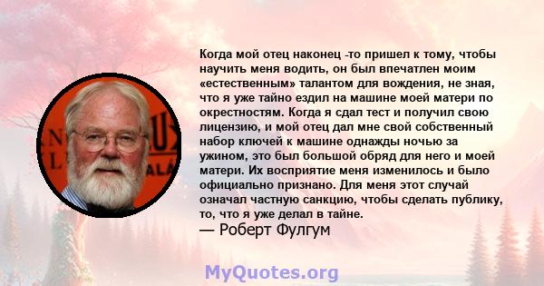 Когда мой отец наконец -то пришел к тому, чтобы научить меня водить, он был впечатлен моим «естественным» талантом для вождения, не зная, что я уже тайно ездил на машине моей матери по окрестностям. Когда я сдал тест и