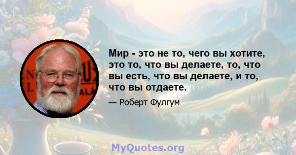 Мир - это не то, чего вы хотите, это то, что вы делаете, то, что вы есть, что вы делаете, и то, что вы отдаете.