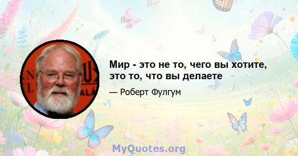 Мир - это не то, чего вы хотите, это то, что вы делаете