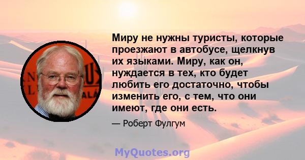 Миру не нужны туристы, которые проезжают в автобусе, щелкнув их языками. Миру, как он, нуждается в тех, кто будет любить его достаточно, чтобы изменить его, с тем, что они имеют, где они есть.