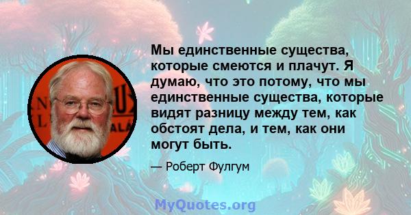 Мы единственные существа, которые смеются и плачут. Я думаю, что это потому, что мы единственные существа, которые видят разницу между тем, как обстоят дела, и тем, как они могут быть.