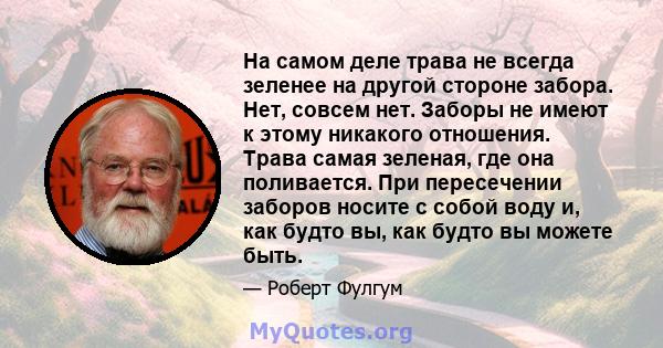 На самом деле трава не всегда зеленее на другой стороне забора. Нет, совсем нет. Заборы не имеют к этому никакого отношения. Трава самая зеленая, где она поливается. При пересечении заборов носите с собой воду и, как