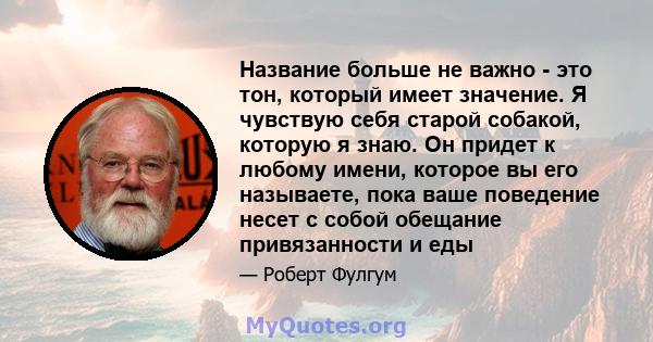 Название больше не важно - это тон, который имеет значение. Я чувствую себя старой собакой, которую я знаю. Он придет к любому имени, которое вы его называете, пока ваше поведение несет с собой обещание привязанности и