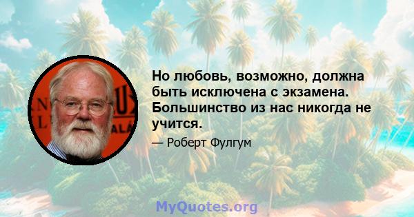 Но любовь, возможно, должна быть исключена с экзамена. Большинство из нас никогда не учится.