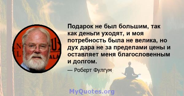 Подарок не был большим, так как деньги уходят, и моя потребность была не велика, но дух дара не за пределами цены и оставляет меня благословенным и долгом.