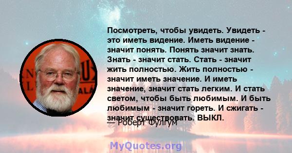 Посмотреть, чтобы увидеть. Увидеть - это иметь видение. Иметь видение - значит понять. Понять значит знать. Знать - значит стать. Стать - значит жить полностью. Жить полностью - значит иметь значение. И иметь значение,