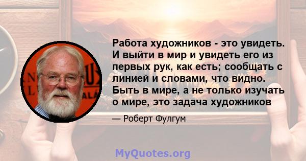 Работа художников - это увидеть. И выйти в мир и увидеть его из первых рук, как есть; сообщать с линией и словами, что видно. Быть в мире, а не только изучать о мире, это задача художников