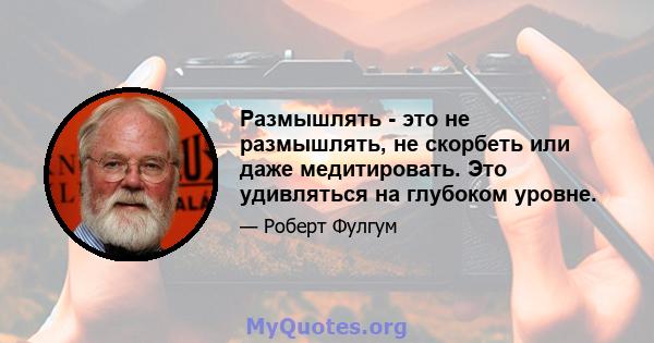 Размышлять - это не размышлять, не скорбеть или даже медитировать. Это удивляться на глубоком уровне.