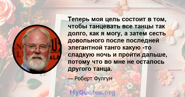 Теперь моя цель состоит в том, чтобы танцевать все танцы так долго, как я могу, а затем сесть довольного после последней элегантной танго какую -то сладкую ночь и пройти дальше, потому что во мне не осталось другого