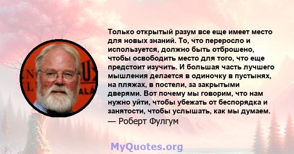 Только открытый разум все еще имеет место для новых знаний. То, что переросло и используется, должно быть отброшено, чтобы освободить место для того, что еще предстоит изучить. И большая часть лучшего мышления делается