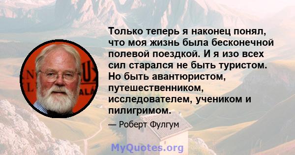 Только теперь я наконец понял, что моя жизнь была бесконечной полевой поездкой. И я изо всех сил старался не быть туристом. Но быть авантюристом, путешественником, исследователем, учеником и пилигримом.