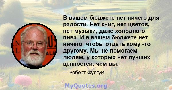 В вашем бюджете нет ничего для радости. Нет книг, нет цветов, нет музыки, даже холодного пива. И в вашем бюджете нет ничего, чтобы отдать кому -то другому. Мы не помогаем людям, у которых нет лучших ценностей, чем вы.