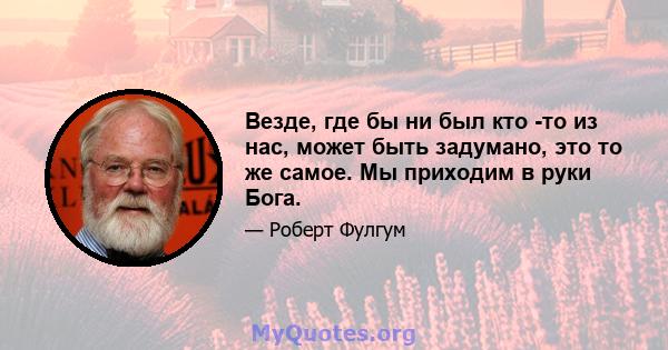 Везде, где бы ни был кто -то из нас, может быть задумано, это то же самое. Мы приходим в руки Бога.