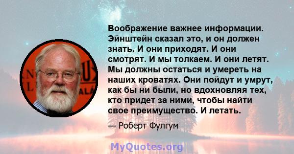 Воображение важнее информации. Эйнштейн сказал это, и он должен знать. И они приходят. И они смотрят. И мы толкаем. И они летят. Мы должны остаться и умереть на наших кроватях. Они пойдут и умрут, как бы ни были, но