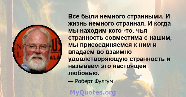 Все были немного странными. И жизнь немного странная. И когда мы находим кого -то, чья странность совместима с нашим, мы присоединяемся к ним и впадаем во взаимно удовлетворяющую странность и называем это настоящей