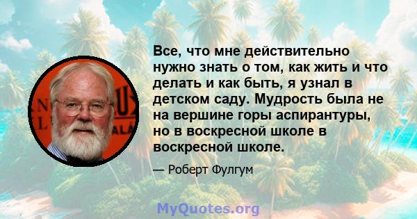 Все, что мне действительно нужно знать о том, как жить и что делать и как быть, я узнал в детском саду. Мудрость была не на вершине горы аспирантуры, но в воскресной школе в воскресной школе.