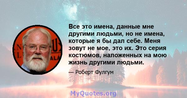 Все это имена, данные мне другими людьми, но не имена, которые я бы дал себе. Меня зовут не мое, это их. Это серия костюмов, наложенных на мою жизнь другими людьми.