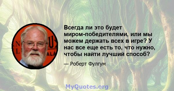 Всегда ли это будет миром-победителями, или мы можем держать всех в игре? У нас все еще есть то, что нужно, чтобы найти лучший способ?