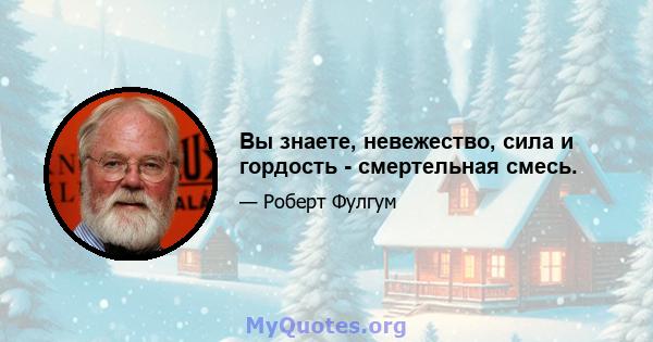 Вы знаете, невежество, сила и гордость - смертельная смесь.