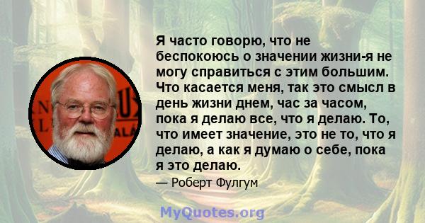 Я часто говорю, что не беспокоюсь о значении жизни-я не могу справиться с этим большим. Что касается меня, так это смысл в день жизни днем, час за часом, пока я делаю все, что я делаю. То, что имеет значение, это не то, 