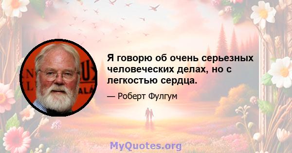 Я говорю об очень серьезных человеческих делах, но с легкостью сердца.