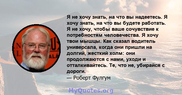 Я не хочу знать, на что вы надеетесь. Я хочу знать, на что вы будете работать. Я не хочу, чтобы ваше сочувствие к потребностям человечества. Я хочу твои мышцы. Как сказал водитель универсала, когда они пришли на долгий, 