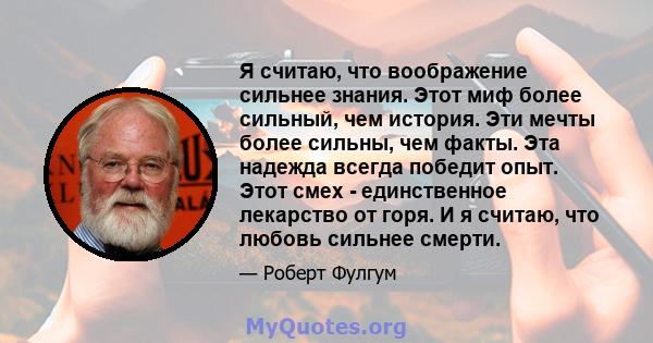 Я считаю, что воображение сильнее знания. Этот миф более сильный, чем история. Эти мечты более сильны, чем факты. Эта надежда всегда победит опыт. Этот смех - единственное лекарство от горя. И я считаю, что любовь