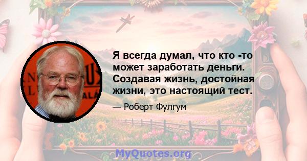 Я всегда думал, что кто -то может заработать деньги. Создавая жизнь, достойная жизни, это настоящий тест.