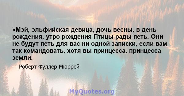 «Мэй, эльфийская девица, дочь весны, в день рождения, утро рождения Птицы рады петь. Они не будут петь для вас ни одной записки, если вам так командовать, хотя вы принцесса, принцесса земли.