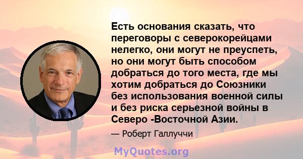 Есть основания сказать, что переговоры с северокорейцами нелегко, они могут не преуспеть, но они могут быть способом добраться до того места, где мы хотим добраться до Союзники без использования военной силы и без риска 