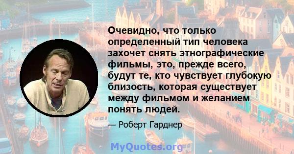 Очевидно, что только определенный тип человека захочет снять этнографические фильмы, это, прежде всего, будут те, кто чувствует глубокую близость, которая существует между фильмом и желанием понять людей.