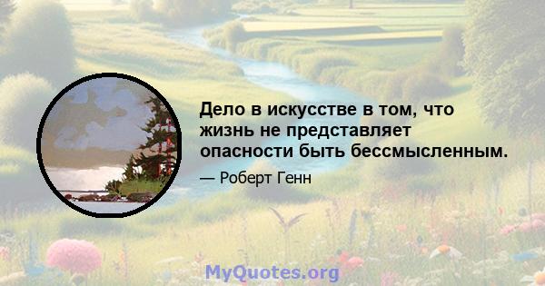 Дело в искусстве в том, что жизнь не представляет опасности быть бессмысленным.