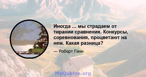 Иногда ... мы страдаем от тирании сравнения. Конкурсы, соревнования, процветают на нем. Какая разница?